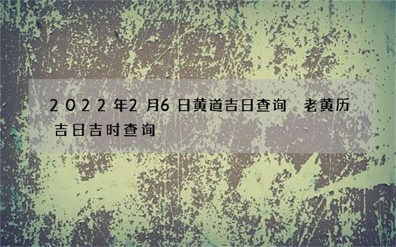 2022年2月6日黄道吉日查询 老黄历吉日吉时查询